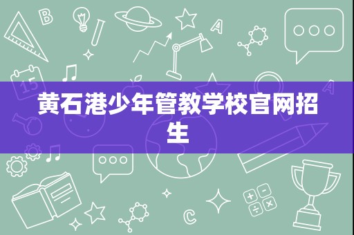 黃石港少年管教學(xué)校招生簡(jiǎn)章與輔助服務(wù)指南